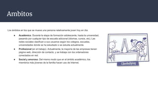 Ambitos
Los ámbitos en los que se mueve una persona relativamente joven hoy en día:
● Académico. Durante la etapa de formación adolescente, hasta la universidad,
pasando por cualquier tipo de escuela adicional (idiomas, cursos, etc). Las
redes sociales clasifican a sus usuarios según los colegios, escuelas,
universidades donde se ha estudiado o se estudia actualmente.
● Profesional (en el trabajo). Actualmente, la mayoría de las empresas tienen
página web, dirección de contacto, y se trabaja con los ordenadores
conectados en red.
● Social y amoroso. Del mismo modo que en el ámbito académico, los
miembros más jóvenes de la familia hacen uso de Internet.
 
