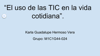 “El uso de las TIC en la vida
cotidiana”.
Karla Guadalupe Hermoso Vera
Grupo: M1C1G44-024
 