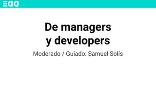 De managers
y developers
Moderado / Guiado: Samuel Solís
 