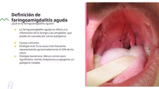 Definición de
faringoamigdalitis aguda
¿Qué es la faringoamigdalitis aguda?:
● La faringoamigdalitis aguda se refiere a la
inflamación de la faringe y las amígdalas, que
puede ser causada por varios patógenos.
● Causas comunes:
● Etiología viral: Es la causa más frecuente,
representando aproximadamente el 50% de los
casos.
● Etiología bacteriana: Menos común pero
significativa, siendo Streptococcus pyogenes un
patógeno notable.
 