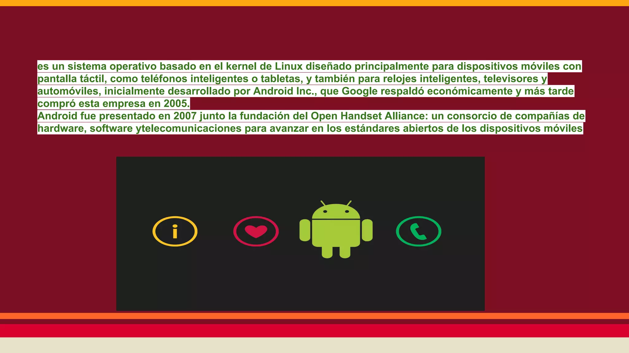 es un sistema operativo basado en el kernel de Linux diseñado principalmente para dispositivos móviles con
pantalla táctil, como teléfonos inteligentes o tabletas, y también para relojes inteligentes, televisores y
automóviles, inicialmente desarrollado por Android Inc., que Google respaldó económicamente y más tarde
compró esta empresa en 2005.
Android fue presentado en 2007 junto la fundación del Open Handset Alliance: un consorcio de compañías de
hardware, software ytelecomunicaciones para avanzar en los estándares abiertos de los dispositivos móviles