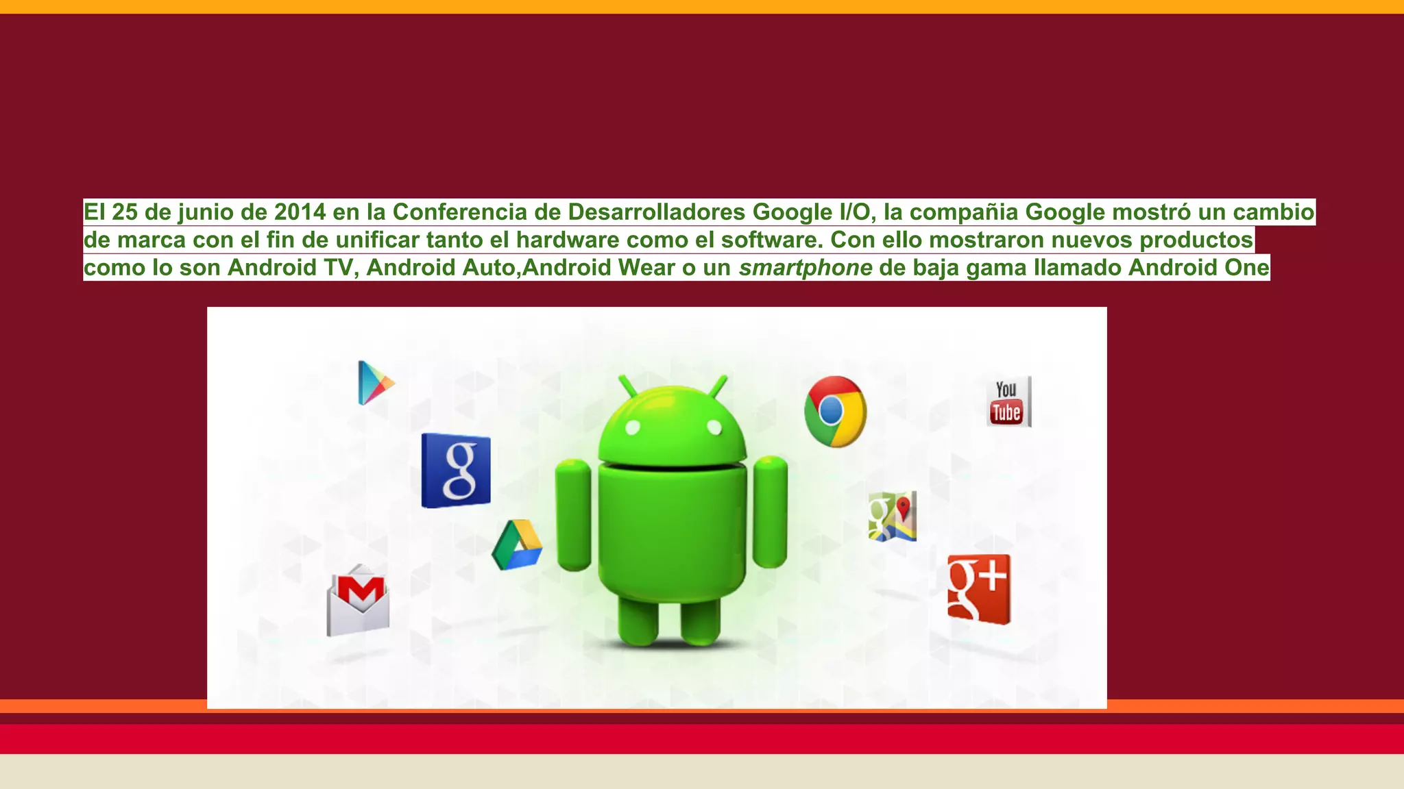 El 25 de junio de 2014 en la Conferencia de Desarrolladores Google I/O, la compañia Google mostró un cambio
de marca con el fin de unificar tanto el hardware como el software. Con ello mostraron nuevos productos
como lo son Android TV, Android Auto,Android Wear o un smartphone de baja gama llamado Android One