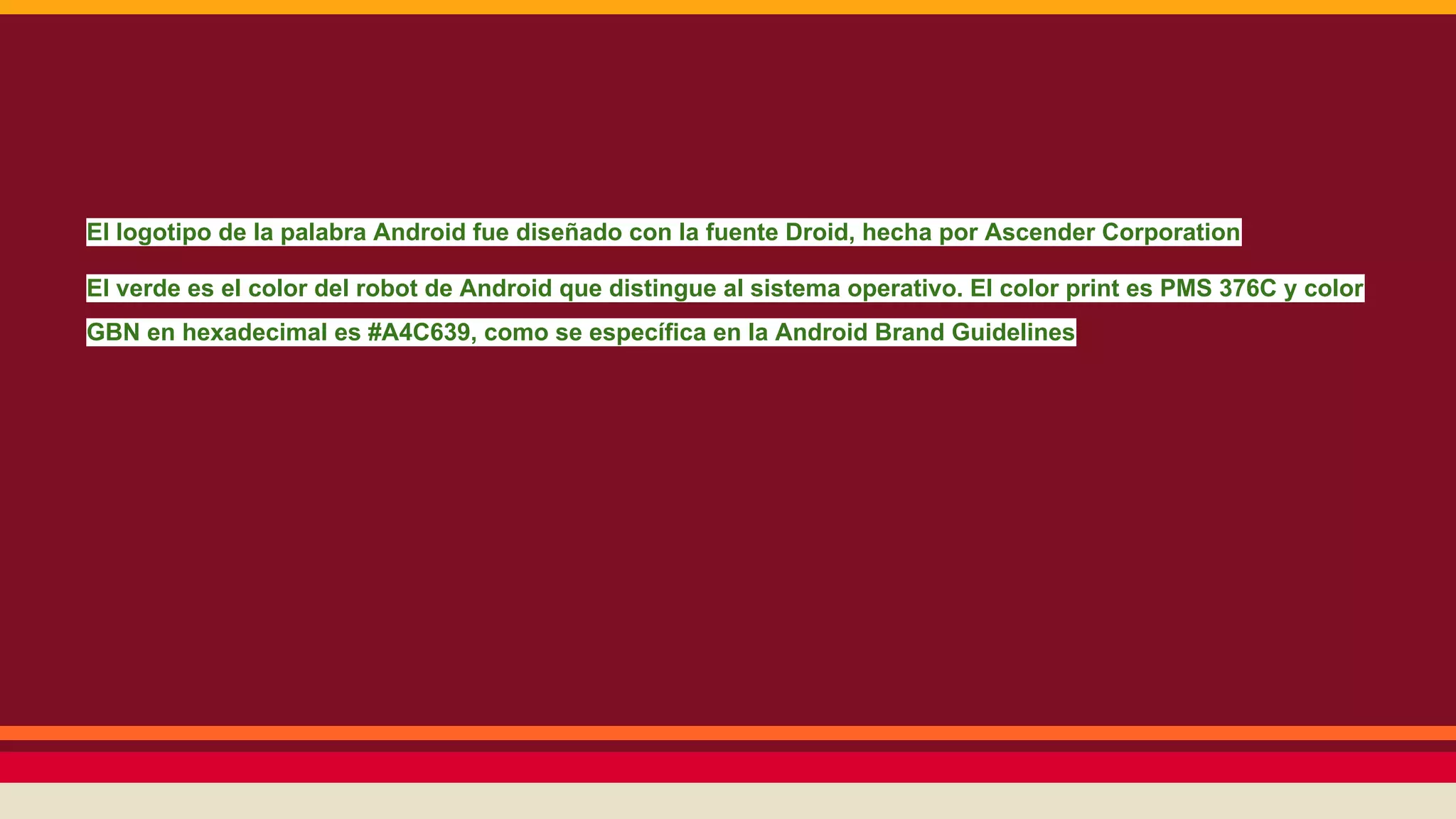 El logotipo de la palabra Android fue diseñado con la fuente Droid, hecha por Ascender Corporation
El verde es el color del robot de Android que distingue al sistema operativo. El color print es PMS 376C y color
GBN en hexadecimal es #A4C639, como se específica en la Android Brand Guidelines