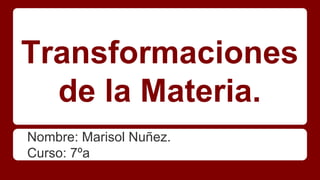 Transformaciones
de la Materia.
Nombre: Marisol Nuñez.
Curso: 7ºa
 