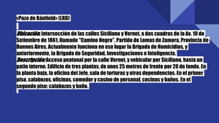 «Pozo de Bánfield» (LRD)
Ubicación:Intersección de las calles Siciliano y Vernet, a dos cuadras de la Av. 10 de
Setiembre de 1861, llamado "Camino Negro", Partido de Lomas de Zamora, Provincia de
Buenos Aires. Actualmente funciona en ese lugar la Brigada de Homicidios, y
anteriormente, la Brigada de Seguridad, Investigaciones e Inteligencia.
Descripción:Acceso peatonal por la calle Vernet, y vehicular por Siciliano, hasta un
patio interno. Edificio de tres plantas, de unos 25 metros de frente por 20 de fondo. En
la planta baja, la oficina del Jefe, sala de torturas y otras dependencias. En el primer
piso, calabozos, oficinas, comedor y casino de personal, cocinas y baños. En el
segundo piso: calabozos y baño.
 