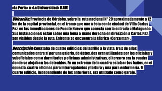 «La Perla» o «La Universidad» (LRD)
Ubicación:Provincia de Córdoba, sobre la ruta nacional N° 20 aproximadamente a 12
km de la capital provincial, en el tramo que une a ésta con la ciudad de Villa Carlos
Paz, en las inmediaciones de Puente Nuevo que conecta con la entrada a Malagueño.
Sus instalaciones están sobre una loma a mano derecha en dirección a Carlos Paz,
son visibles desde la ruta. Enfrente se encuentra la fábrica «Corcemar» .
Descripción:Constaba de cuatro edificios de ladrillo a la vista, tres de ellos
comunicados entre sí por una galería, de éstos, dos eran utilizados por los oficiales y
suboficiales como dormitorios y oficinas administrativas, el tercero era la cuadra
donde se alojaban los detenidos. En un extremo de la cuadra estaban los baños, en el
opuesto, cuatro oficinas para interrogatorios y tortura y una para enfermería. El
cuarto edificio, independiente de los anteriores, era utilizado como garaje.
 