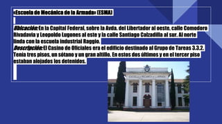 «Escuela de Mecánica de la Armada» (ESMA)
Ubicación:En la Capital Federal, sobre la Avda. del Libertador al oeste, calle Comodoro
Rivadavia y Leopoldo Lugones al este y la calle Santiago Calzadilla al sur. Al norte
linda con la escuela industrial Raggio.
Descripción:El Casino de Oficiales era el edificio destinado al Grupo de Tareas 3.3.2.
Tenía tres pisos, un sótano y un gran altillo. En estos dos últimos y en el tercer piso
estaban alojados los detenidos.
 