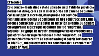 El Vesubio
Este centro clandestino estaba ubicado en La Tablada, provincia
de Buenos Aires, cerca de la intersección del Camino de Cintura
con la autopista Ricchieri, en un predio del Servicio
Penitenciario Federal. Se componía de tres construcciones, una
de ellas con sótano, y una pileta de natación aledaña. Su nombre
clave para las fuerzas que operaban allí fue "Empresa El
Vesubio"; el "grupo de tareas" estaba provisto de credenciales
que certificaban su pertenencia a dicha "empresa". Su
existencia como centro de detención ilegal podría remontarse
al año 1975, aunque entonces era denominado "La Ponderosa"
(Legajo Nº 7170).
 