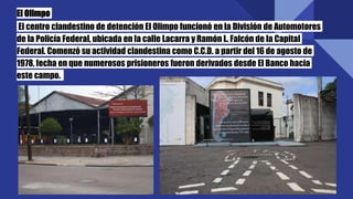 El Olimpo
El centro clandestino de detención El Olimpo funcionó en la División de Automotores
de la Policía Federal, ubicada en la calle Lacarra y Ramón L. Falcón de la Capital
Federal. Comenzó su actividad clandestina como C.C.D. a partir del 16 de agosto de
1978, fecha en que numerosos prisioneros fueron derivados desde El Banco hacia
este campo.
 