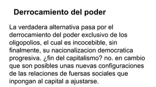 Derrocamiento del poder 
La verdadera alternativa pasa por el 
derrocamiento del poder exclusivo de los 
oligopolios, el cual es incocebible, sin 
finalmente, su nacionalizacion democratica 
progresiva. ¿fin del capitalismo? no. en cambio 
que son posibles unas nuevas configuraciones 
de las relaciones de fuersas sociales que 
inpongan al capital a ajustarse. 
 
