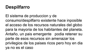 Despilfarro 
El sistema de produccion y de 
consumo/despilfarro existente hace inposible 
el acceso de los recursos naturales del globo 
para la mayoria de los habitantes del planeta. 
Antaño, un pais emergente podia retener su 
parte de esos recursos sin amenazar los 
privilegios de los paises ricos pero hoy en dia 
ya no es el caso 
 