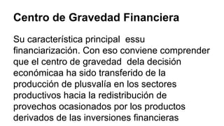 Centro de Gravedad Financiera 
Su característica principal essu 
financiarización. Con eso conviene comprender 
que el centro de gravedad dela decisión 
económicaa ha sido transferido de la 
producción de plusvalía en los sectores 
productivos hacia la redistribución de 
provechos ocasionados por los productos 
derivados de las inversiones financieras 
 