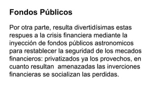 Fondos Públicos 
Por otra parte, resulta divertidísimas estas 
respues a la crisis financiera mediante la 
inyección de fondos públicos astronomicos 
para restablecer la seguridad de los mecados 
financieros: privatizados ya los provechos, en 
cuanto resultan amenazadas las inverciones 
financieras se socializan las perdidas. 
 
