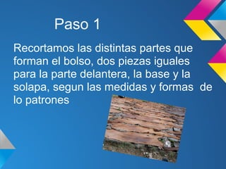 Paso 1
Recortamos las distintas partes que
forman el bolso, dos piezas iguales
para la parte delantera, la base y la
solapa, segun las medidas y formas de
lo patrones
 