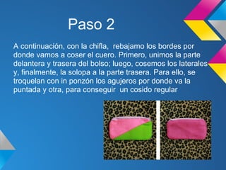 Paso 2
A continuación, con la chifla, rebajamo los bordes por
donde vamos a coser el cuero. Primero, unimos la parte
delantera y trasera del bolso; luego, cosemos los laterales
y, finalmente, la solopa a la parte trasera. Para ello, se
troquelan con in ponzón los agujeros por donde va la
puntada y otra, para conseguir un cosido regular
 