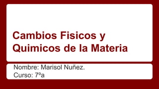 Cambios Fisicos y
Quimicos de la Materia
Nombre: Marisol Nuñez.
Curso: 7ºa
 