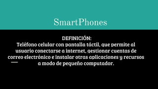 SmartPhones
DEFINICIÓN:
Teléfono celular con pantalla táctil, que permite al
usuario conectarse a internet, gestionar cuentas de
correo electrónico e instalar otras aplicaciones y recursos
a modo de pequeño computador.
 