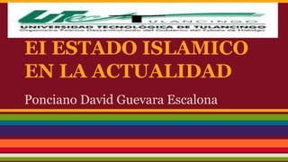 EI ESTADO ISLAMICO 
EN LA ACTUALIDAD 
Ponciano David Guevara Escalona 
 
