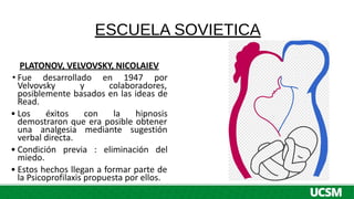 ESCUELA SOVIETICA
PLATONOV, VELVOVSKY, NICOLAIEV
• Fue desarrollado en 1947 por
Velvovsky y colaboradores,
posiblemente basados en las ideas de
Read.
• Los éxitos con la hipnosis
demostraron que era posible obtener
una analgesia mediante sugestión
verbal directa.
• Condición previa : eliminación del
miedo.
• Estos hechos llegan a formar parte de
la Psicoprofilaxis propuesta por ellos.
 