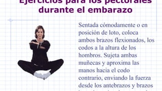 Ejercicios para los pectorales
durante el embarazo
Sentada cómodamente o en
posición de loto, coloca
ambos brazos flexionados, los
codos a la altura de los
hombros. Sujeta ambas
muñecas y aproxima las
manos hacia el codo
contrario, enviando la fuerza
desde los antebrazos y brazos
 