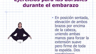 Ejercicios para las dorsales
durante el embarazo
• En posición sentada,
elevación de ambos
brazos por encima
de la cabeza,
uniendo ambas
manos para forzar la
extensión suave
pero firme de toda
la espalda. Dos
 
