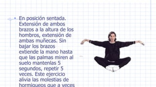 • En posición sentada.
Extensión de ambos
brazos a la altura de los
hombros, extensión de
ambas muñecas. Sin
bajar los brazos
extiende la mano hasta
que las palmas miren al
suelo mantenlas 5
segundos, repetir 5
veces. Este ejercicio
alivia las molestias de
hormigueos que a veces
 