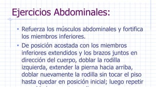 Ejercicios Abdominales:
• Refuerza los músculos abdominales y fortifica
los miembros inferiores.
• De posición acostada con los miembros
inferiores extendidos y los brazos juntos en
dirección del cuerpo, doblar la rodilla
izquierda, extender la pierna hacia arriba,
doblar nuevamente la rodilla sin tocar el piso
hasta quedar en posición inicial; luego repetir
 