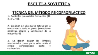 ESCUELA SOVIETICA
TECNICA DEL MÉTODO PSICOPROFILACTICO
1.- Controles pre-natales frecuentes (12
a 16 C.P.N).
2.- Creación de una nueva actitud de la
embarazada hacia el parto (emociones
positivas, alegría y satisfacción de la
maternidad)
3.- Se deben disipar los temores
relacionados con el parto, reforzando el
reflejo condicionado parto =
contracción
 