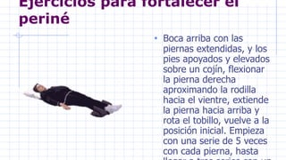 Ejercicios para fortalecer el
periné
• Boca arriba con las
piernas extendidas, y los
pies apoyados y elevados
sobre un cojín, flexionar
la pierna derecha
aproximando la rodilla
hacia el vientre, extiende
la pierna hacia arriba y
rota el tobillo, vuelve a la
posición inicial. Empieza
con una serie de 5 veces
con cada pierna, hasta
 