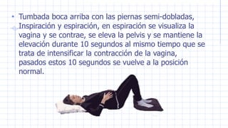 • Tumbada boca arriba con las piernas semi-dobladas,
Inspiración y espiración, en espiración se visualiza la
vagina y se contrae, se eleva la pelvis y se mantiene la
elevación durante 10 segundos al mismo tiempo que se
trata de intensificar la contracción de la vagina,
pasados estos 10 segundos se vuelve a la posición
normal.
 