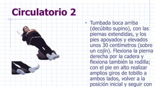Circulatorio 2
• Tumbada boca arriba
(decúbito supino), con las
piernas extendidas, y los
pies apoyados y elevados
unos 30 centímetros (sobre
un cojín). Flexiona la pierna
derecha por la cadera y
flexiona también la rodilla;
con el pie en alto realizar
amplios giros de tobillo a
ambos lados, volver a la
posición inicial y seguir con
 
