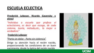 ESCUELA ECLECTICA
(Frederick Leboyer, Ricardo Gavensky y
otros)
“Individuo o escuela que profesa el
eclectisismo, es decir que escoge, de cada
sistema, teoría, método,etc., lo mejor o
verdadero.”
Frederick Leboyer
“Parto sin dolor - Parto sin violencia”
Dirige su atención hacia el recién nacido,
proporcionando las condiciones de un buen
nacimiento, desde la óptica del recién nacido
 
