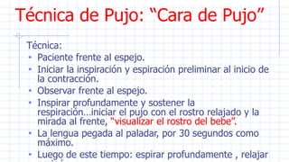 Técnica de Pujo: “Cara de Pujo”
Técnica:
• Paciente frente al espejo.
• Iniciar la inspiración y espiración preliminar al inicio de
la contracción.
• Observar frente al espejo.
• Inspirar profundamente y sostener la
respiración…iniciar el pujo con el rostro relajado y la
mirada al frente, “visualizar el rostro del bebe”.
• La lengua pegada al paladar, por 30 segundos como
máximo.
• Luego de este tiempo: espirar profundamente , relajar
 