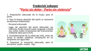 Frederick Leboyer
“Parto sin dolor - Parto sin violencia”
1. Preparación adecuada de la mujer, para el
parto.
2. Para la buena atención del parto es necesario
condiciones ambientales:
- Personal entrenado
- Lugar de atención del parto adecuado, luz
indirecta, fondo musical suave, lenguaje a media
voz, evitar ruidos innecesarios del instrumental,
ambiente tibio para el R.N.
3. Inmediatamente de la salida del niño, antes de
cortar el cordón umbilical, introducirlo en un
recipiente con agua tibia.
4. Favorecer el momento adecuado, para el
encuentro padre -madre - hijo.
 