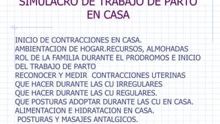 SIMULACRO DE TRABAJO DE PARTO
EN CASA
INICIO DE CONTRACCIONES EN CASA.
AMBIENTACION DE HOGAR.RECURSOS, ALMOHADAS
ROL DE LA FAMILIA DURANTE EL PRODROMOS E INICIO
DEL TRABAJO DE PARTO
RECONOCER Y MEDIR CONTRACCIONES UTERINAS
QUE HACER DURANTE LAS CU IRREGULARES
QUE HACER DURANTE LAS CU REGULARES.
QUE POSTURAS ADOPTAR DURANTE LAS CU EN CASA.
ALIMENTACION E HIDRATACION EN CASA.
POSTURAS Y MASAJES ANTALGICOS.
 