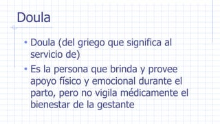 Doula
• Doula (del griego que significa al
servicio de)
• Es la persona que brinda y provee
apoyo físico y emocional durante el
parto, pero no vigila médicamente el
bienestar de la gestante
 