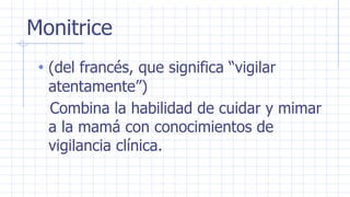 Monitrice
• (del francés, que significa “vigilar
atentamente”)
Combina la habilidad de cuidar y mimar
a la mamá con conocimientos de
vigilancia clínica.
 