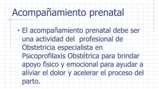 Acompañamiento prenatal
• El acompañamiento prenatal debe ser
una actividad del profesional de
Obstetricia especialista en
Psicoprofilaxis Obstétrica para brindar
apoyo fisico y emocional para ayudar a
aliviar el dolor y acelerar el proceso del
parto.
 