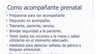 Como acompañante prenatal
• Prepararse para ser acompañante
• Dispuesto en acompañar.
• Tolerante, paciente, serena.
• Brindar seguridad a la paciente.
• Tener todos los recursos a la mano y saber
utilizarlos en el momento adecuado.
• Habilidad para detectar señales de pánico o
bloqueo emocional.
 