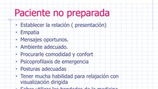Paciente no preparada
• Establecer la relación ( presentación)
• Empatia
• Mensajes oportunos.
• Ambiente adecuado.
• Procurarle comodidad y confort
• Psicoprofilaxis de emergencia
• Posturas adecuadas
• Tener mucha habilidad para relajación con
visualización dirigida
 