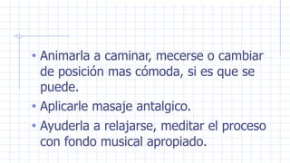• Animarla a caminar, mecerse o cambiar
de posición mas cómoda, si es que se
puede.
• Aplicarle masaje antalgico.
• Ayuderla a relajarse, meditar el proceso
con fondo musical apropiado.
 