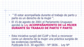 • " El estar acompañada durante el trabajo de parto y
parto es un derecho de la mujer ".
• El 15 de agosto de 2001 el Parlamento Uruguayo
aprobó la Ley ACOMPAÑAMIENTO DE LA MUJER
DURANTE SU TRABAJO DE PARTO Y PARTO.
• Esta iniciativa surgió del CLAP y llevó a reconocer
como un derecho de la mujer una práctica surgida de
las evidencias científicas.
Publicada D.O. 30 ago/001 - Nº 5836 . Ley Nº
 