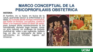 MARCO CONCEPTUAL DE LA
PSICOPROFILAXIS OBSTETRICA
HISTORIA
El hombre, en su hacer, en busca de la
salud, queriendo excluir la enfermedad y el
dolor, ha luchado desde tiempo inmemorial,
por hallar un lenitivo, una pócima, contra el
dolor y en especial contra el dolor de parto,
pues aunque dicho acontecimiento se ha
considerado, durante largo tiempo, como
un acto natural, sin embargo ha costado
multitud de vidas y por supuesto, todavía
hoy en día, se acompaña de dolor y
sufrimiento, en infinitos lugares del
Universo.
 