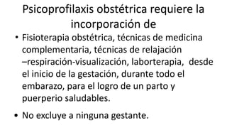 Psicoprofilaxis obstétrica requiere la
incorporación de
• Fisioterapia obstétrica, técnicas de medicina
complementaria, técnicas de relajación
–respiración-visualización, laborterapia, desde
el inicio de la gestación, durante todo el
embarazo, para el logro de un parto y
puerperio saludables.
• No excluye a ninguna gestante.
 
