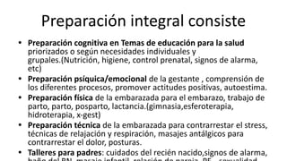 Preparación integral consiste
• Preparación cognitiva en Temas de educación para la salud
priorizados o según necesidades individuales y
grupales.(Nutrición, higiene, control prenatal, signos de alarma,
etc)
• Preparación psíquica/emocional de la gestante , comprensión de
los diferentes procesos, promover actitudes positivas, autoestima.
• Preparación física de la embarazada para el embarazo, trabajo de
parto, parto, posparto, lactancia.(gimnasia,esferoterapia,
hidroterapia, x-gest)
• Preparación técnica de la embarazada para contrarrestar el stress,
técnicas de relajación y respiración, masajes antálgicos para
contrarrestar el dolor, posturas.
• Talleres para padres: cuidados del recién nacido,signos de alarma,
 