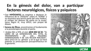 • Con HIPÓCRATES se empieza a destacar la
influencia de la “PSIQUIS” sobre el “SOMA” y
se reconoce que forma parte del arte médico,
el mitigar los dolores de parto en la mujer,
tarea según él, muy difícil; casi propia de
dioses.
• Sorano de Éfeso, encontramos el fundamento
a la psicoterapia durante el parto.
• Arabia 961 a 970, el visir ARIB IBN SA´ID: “EL
LIBRO DE LA GENERACIÓN DEL FETO, EL
TRATAMIENTO DE LAS MUJERES
EMBARAZADAS Y DE LOS RECIÉN NACIDOS”,
obra única en su género y en la que se hace
patente su preocupación psicoprofilactica en
la gestante.
En la génesis del dolor, van a participar
factores neurológicos, físicos y psíquicos
 