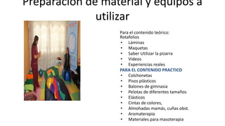 Preparación de material y equipos a
utilizar
Para el contenido teórico:
Rotafolios
• Láminas
• Maquetas
• Saber Utilizar la pizarra
• Videos
• Experiencias reales
PARA EL CONTENIDO PRACTICO
• Colchonetas
• Pisos plásticos
• Balones de gimnasia
• Pelotas de diferentes tamaños
• Elásticos
• Cintas de colores,
• Almohadas mamás, cuñas obst.
• Aromaterapia
• Materiales para masoterapia
 