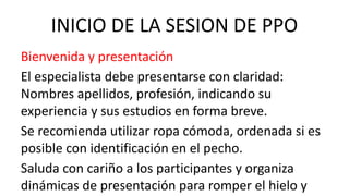 INICIO DE LA SESION DE PPO
Bienvenida y presentación
El especialista debe presentarse con claridad:
Nombres apellidos, profesión, indicando su
experiencia y sus estudios en forma breve.
Se recomienda utilizar ropa cómoda, ordenada si es
posible con identificación en el pecho.
Saluda con cariño a los participantes y organiza
dinámicas de presentación para romper el hielo y
 