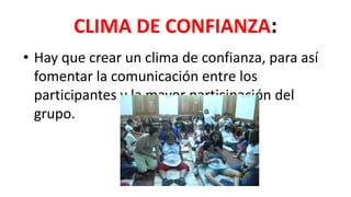 CLIMA DE CONFIANZA:
• Hay que crear un clima de confianza, para así
fomentar la comunicación entre los
participantes y la mayor participación del
grupo.
 