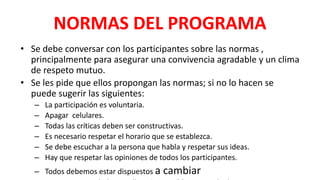 NORMAS DEL PROGRAMA
• Se debe conversar con los participantes sobre las normas ,
principalmente para asegurar una convivencia agradable y un clima
de respeto mutuo.
• Se les pide que ellos propongan las normas; si no lo hacen se
puede sugerir las siguientes:
– La participación es voluntaria.
– Apagar celulares.
– Todas las críticas deben ser constructivas.
– Es necesario respetar el horario que se establezca.
– Se debe escuchar a la persona que habla y respetar sus ideas.
– Hay que respetar las opiniones de todos los participantes.
– Todos debemos estar dispuestos a cambiar
 